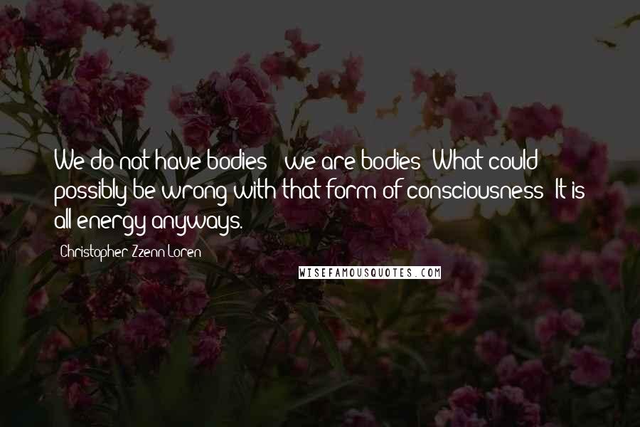 Christopher Zzenn Loren Quotes: We do not have bodies - we are bodies! What could possibly be wrong with that form of consciousness? It is all energy anyways.