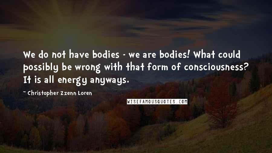 Christopher Zzenn Loren Quotes: We do not have bodies - we are bodies! What could possibly be wrong with that form of consciousness? It is all energy anyways.