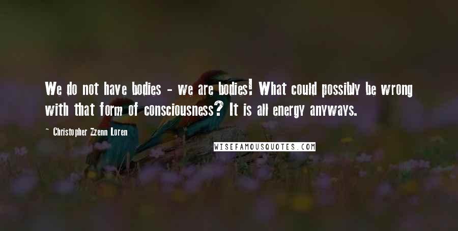Christopher Zzenn Loren Quotes: We do not have bodies - we are bodies! What could possibly be wrong with that form of consciousness? It is all energy anyways.