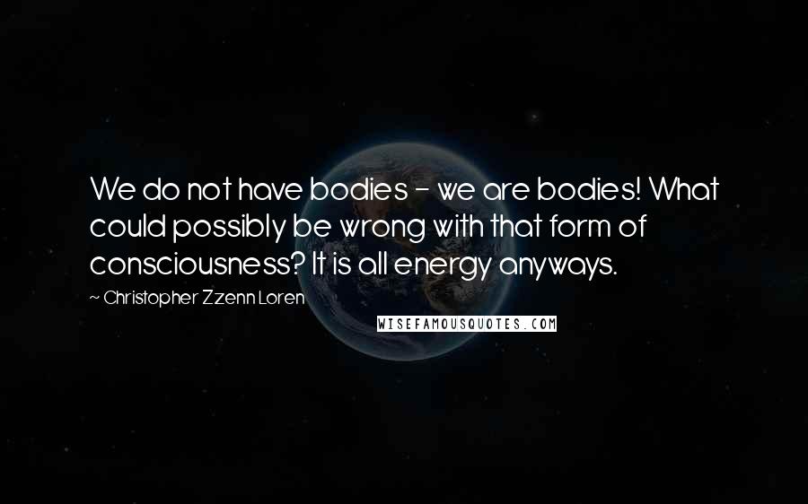 Christopher Zzenn Loren Quotes: We do not have bodies - we are bodies! What could possibly be wrong with that form of consciousness? It is all energy anyways.