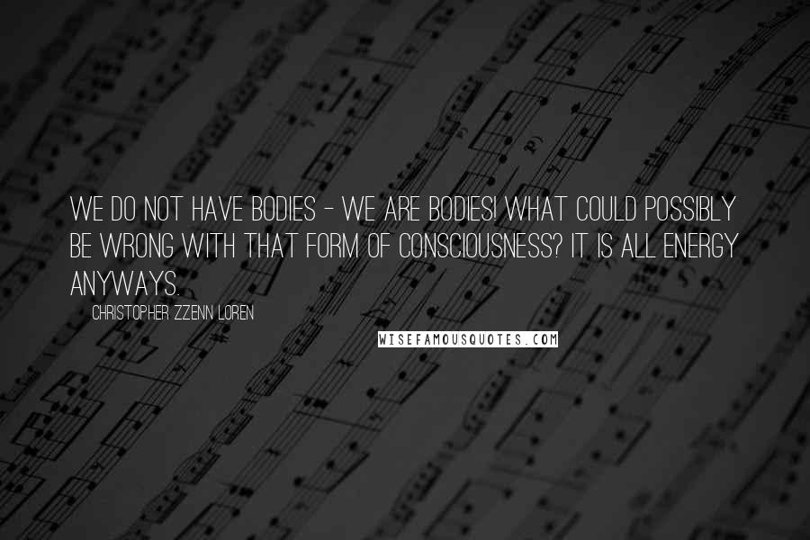 Christopher Zzenn Loren Quotes: We do not have bodies - we are bodies! What could possibly be wrong with that form of consciousness? It is all energy anyways.