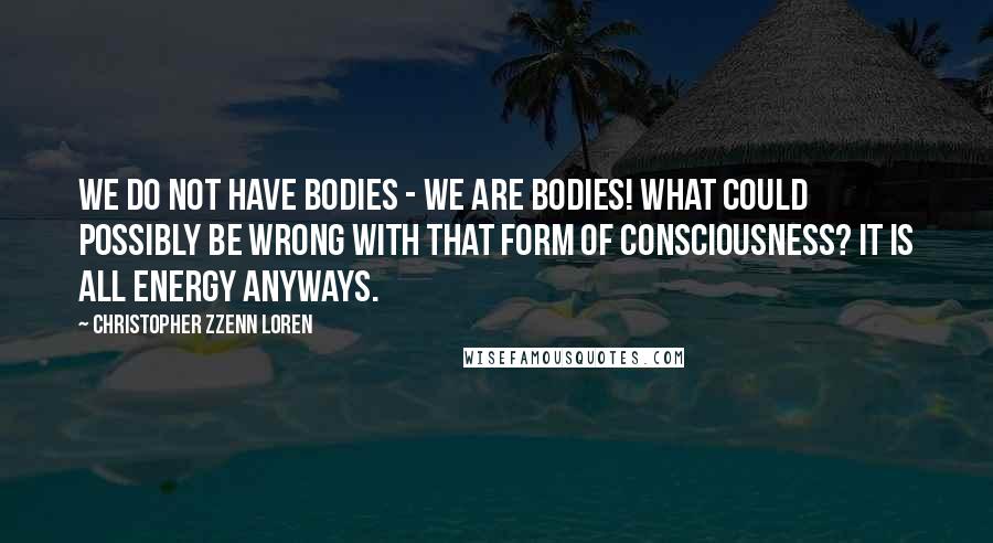 Christopher Zzenn Loren Quotes: We do not have bodies - we are bodies! What could possibly be wrong with that form of consciousness? It is all energy anyways.