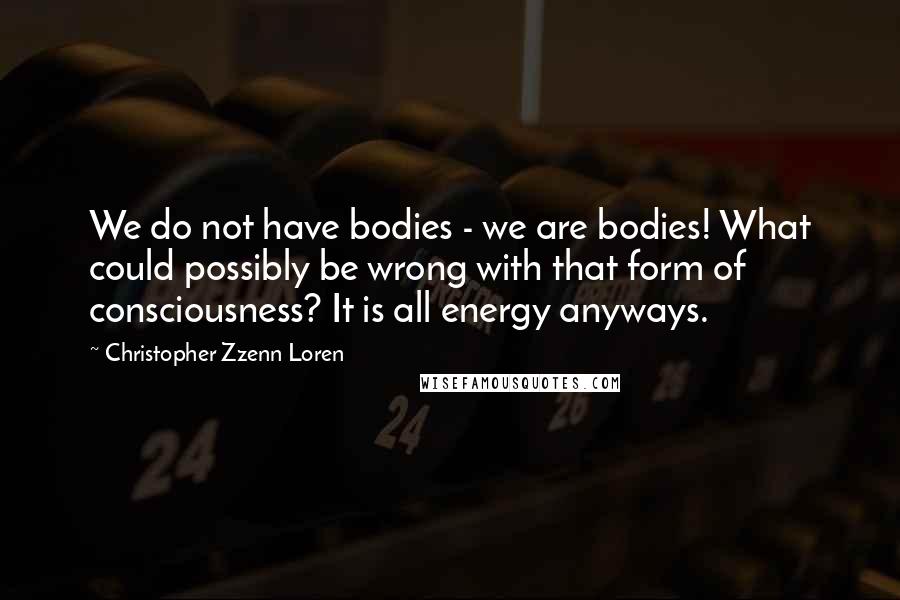 Christopher Zzenn Loren Quotes: We do not have bodies - we are bodies! What could possibly be wrong with that form of consciousness? It is all energy anyways.