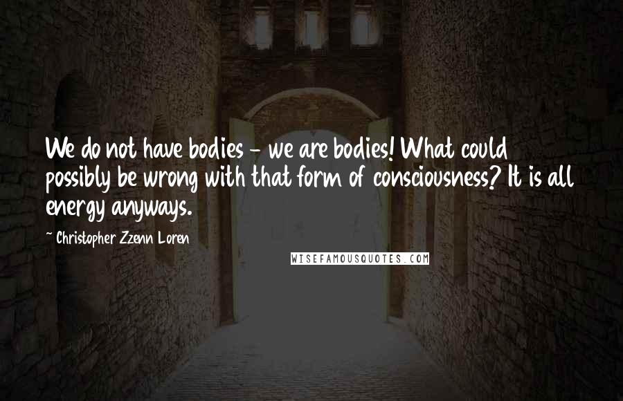 Christopher Zzenn Loren Quotes: We do not have bodies - we are bodies! What could possibly be wrong with that form of consciousness? It is all energy anyways.