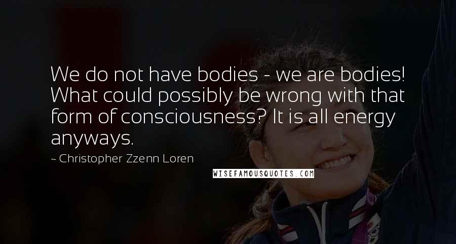 Christopher Zzenn Loren Quotes: We do not have bodies - we are bodies! What could possibly be wrong with that form of consciousness? It is all energy anyways.