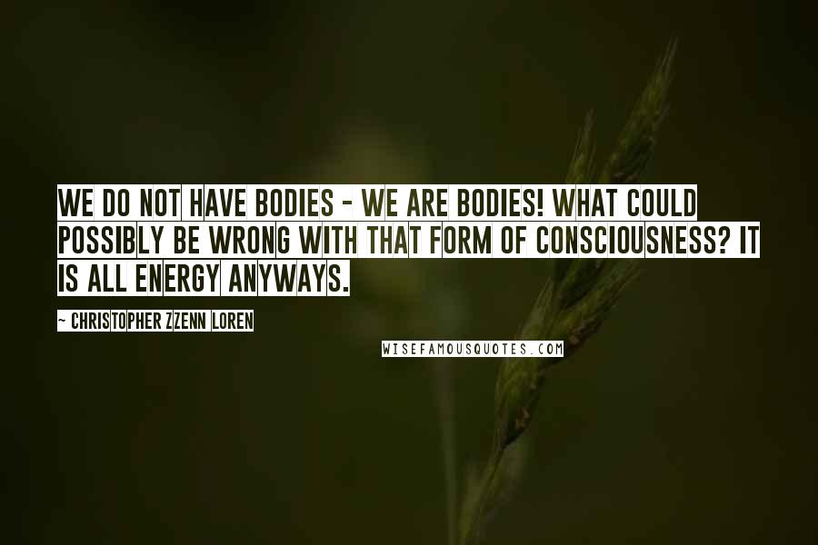 Christopher Zzenn Loren Quotes: We do not have bodies - we are bodies! What could possibly be wrong with that form of consciousness? It is all energy anyways.