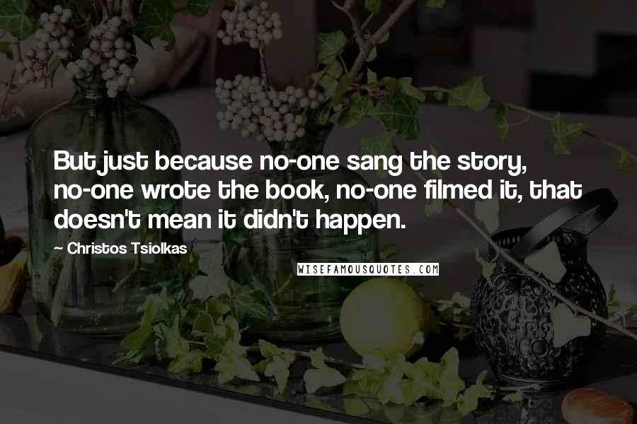 Christos Tsiolkas Quotes: But just because no-one sang the story, no-one wrote the book, no-one filmed it, that doesn't mean it didn't happen.