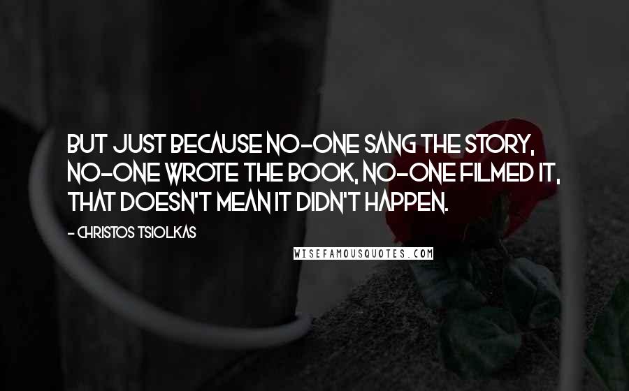 Christos Tsiolkas Quotes: But just because no-one sang the story, no-one wrote the book, no-one filmed it, that doesn't mean it didn't happen.