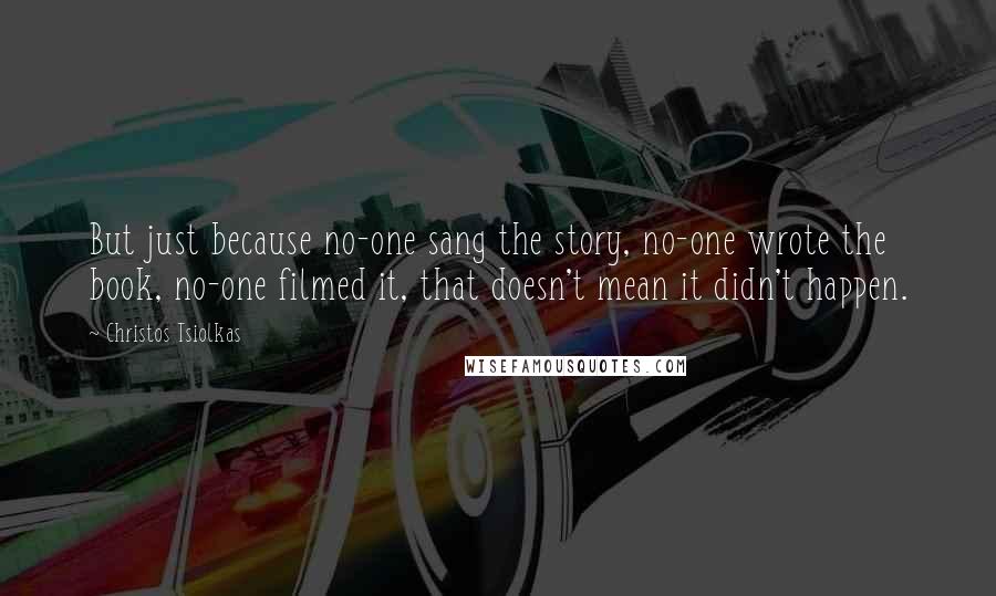 Christos Tsiolkas Quotes: But just because no-one sang the story, no-one wrote the book, no-one filmed it, that doesn't mean it didn't happen.