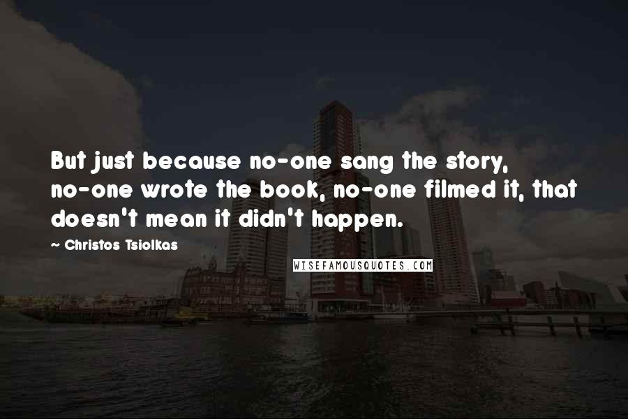 Christos Tsiolkas Quotes: But just because no-one sang the story, no-one wrote the book, no-one filmed it, that doesn't mean it didn't happen.