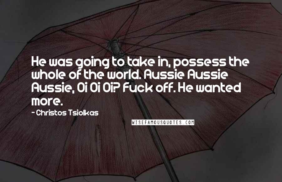 Christos Tsiolkas Quotes: He was going to take in, possess the whole of the world. Aussie Aussie Aussie, Oi Oi Oi? Fuck off. He wanted more.