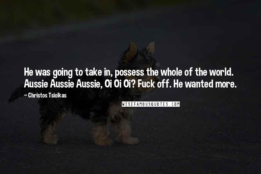 Christos Tsiolkas Quotes: He was going to take in, possess the whole of the world. Aussie Aussie Aussie, Oi Oi Oi? Fuck off. He wanted more.