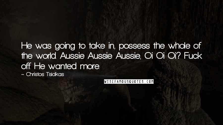 Christos Tsiolkas Quotes: He was going to take in, possess the whole of the world. Aussie Aussie Aussie, Oi Oi Oi? Fuck off. He wanted more.