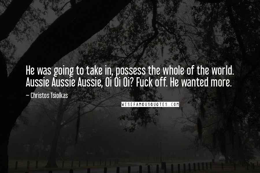 Christos Tsiolkas Quotes: He was going to take in, possess the whole of the world. Aussie Aussie Aussie, Oi Oi Oi? Fuck off. He wanted more.