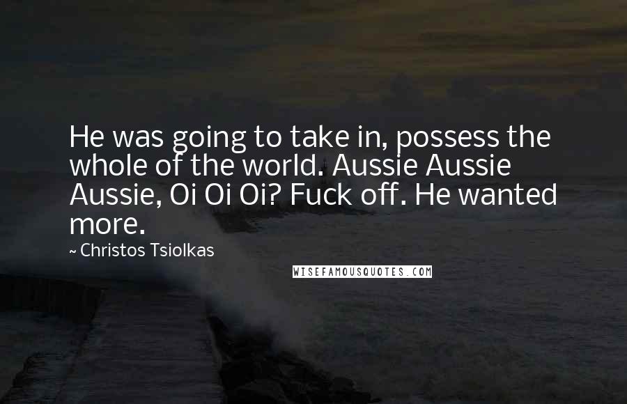 Christos Tsiolkas Quotes: He was going to take in, possess the whole of the world. Aussie Aussie Aussie, Oi Oi Oi? Fuck off. He wanted more.