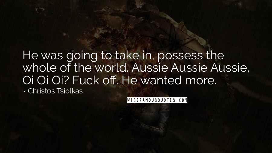 Christos Tsiolkas Quotes: He was going to take in, possess the whole of the world. Aussie Aussie Aussie, Oi Oi Oi? Fuck off. He wanted more.