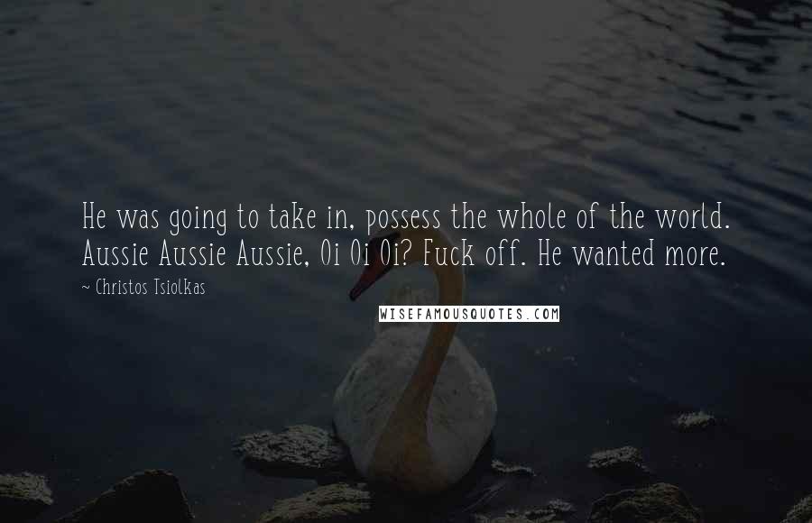 Christos Tsiolkas Quotes: He was going to take in, possess the whole of the world. Aussie Aussie Aussie, Oi Oi Oi? Fuck off. He wanted more.