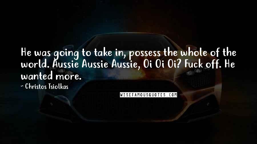 Christos Tsiolkas Quotes: He was going to take in, possess the whole of the world. Aussie Aussie Aussie, Oi Oi Oi? Fuck off. He wanted more.