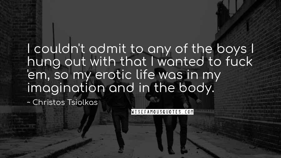 Christos Tsiolkas Quotes: I couldn't admit to any of the boys I hung out with that I wanted to fuck 'em, so my erotic life was in my imagination and in the body.