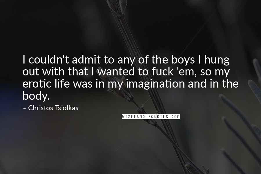 Christos Tsiolkas Quotes: I couldn't admit to any of the boys I hung out with that I wanted to fuck 'em, so my erotic life was in my imagination and in the body.