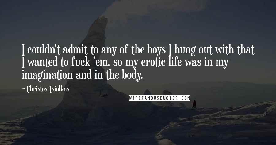 Christos Tsiolkas Quotes: I couldn't admit to any of the boys I hung out with that I wanted to fuck 'em, so my erotic life was in my imagination and in the body.