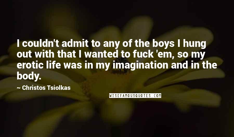 Christos Tsiolkas Quotes: I couldn't admit to any of the boys I hung out with that I wanted to fuck 'em, so my erotic life was in my imagination and in the body.