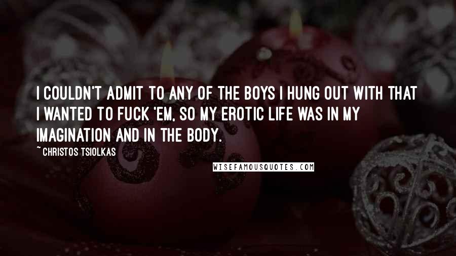 Christos Tsiolkas Quotes: I couldn't admit to any of the boys I hung out with that I wanted to fuck 'em, so my erotic life was in my imagination and in the body.