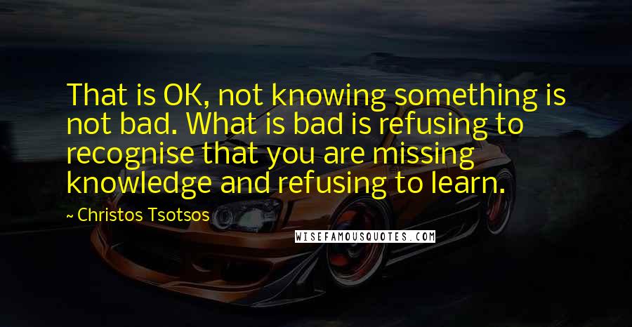 Christos Tsotsos Quotes: That is OK, not knowing something is not bad. What is bad is refusing to recognise that you are missing knowledge and refusing to learn.
