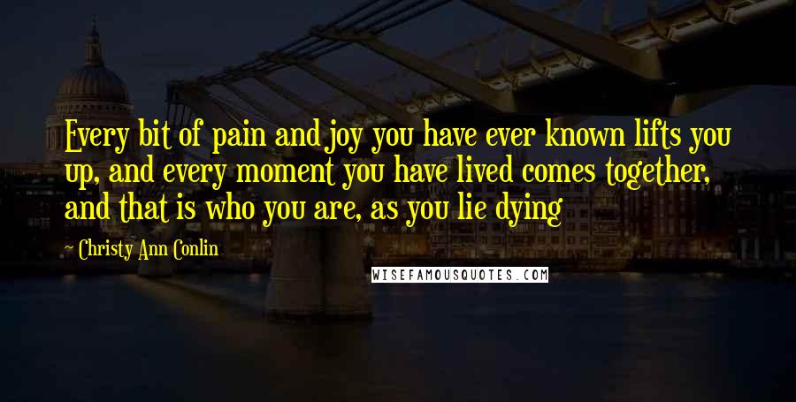 Christy Ann Conlin Quotes: Every bit of pain and joy you have ever known lifts you up, and every moment you have lived comes together, and that is who you are, as you lie dying