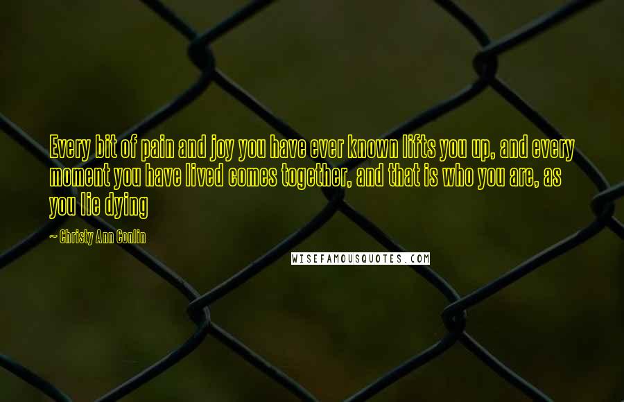 Christy Ann Conlin Quotes: Every bit of pain and joy you have ever known lifts you up, and every moment you have lived comes together, and that is who you are, as you lie dying