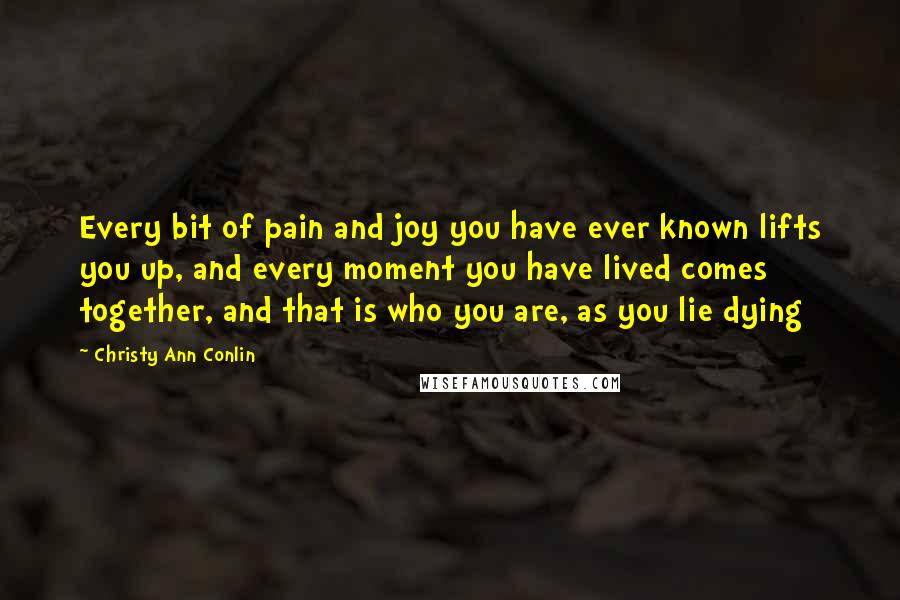 Christy Ann Conlin Quotes: Every bit of pain and joy you have ever known lifts you up, and every moment you have lived comes together, and that is who you are, as you lie dying