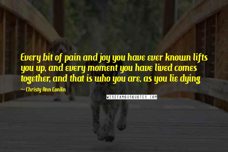 Christy Ann Conlin Quotes: Every bit of pain and joy you have ever known lifts you up, and every moment you have lived comes together, and that is who you are, as you lie dying