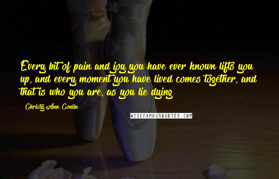 Christy Ann Conlin Quotes: Every bit of pain and joy you have ever known lifts you up, and every moment you have lived comes together, and that is who you are, as you lie dying