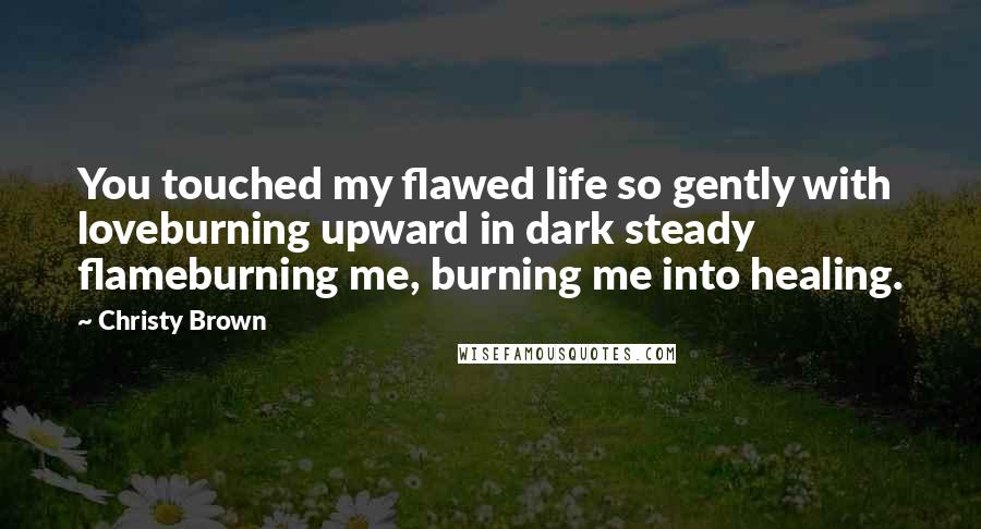 Christy Brown Quotes: You touched my flawed life so gently with loveburning upward in dark steady flameburning me, burning me into healing.