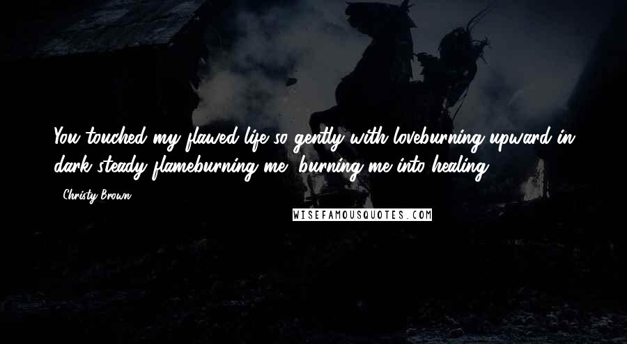 Christy Brown Quotes: You touched my flawed life so gently with loveburning upward in dark steady flameburning me, burning me into healing.