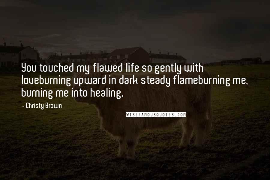 Christy Brown Quotes: You touched my flawed life so gently with loveburning upward in dark steady flameburning me, burning me into healing.