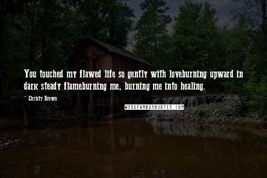 Christy Brown Quotes: You touched my flawed life so gently with loveburning upward in dark steady flameburning me, burning me into healing.