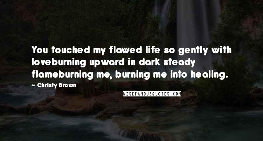 Christy Brown Quotes: You touched my flawed life so gently with loveburning upward in dark steady flameburning me, burning me into healing.