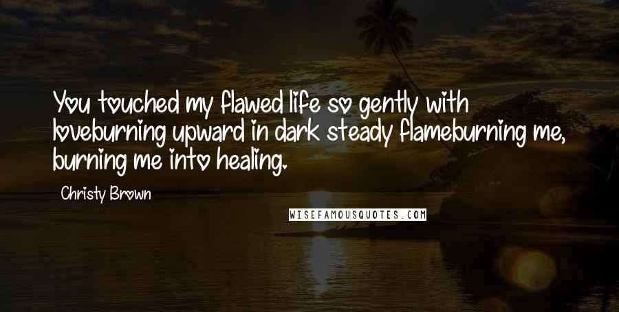 Christy Brown Quotes: You touched my flawed life so gently with loveburning upward in dark steady flameburning me, burning me into healing.