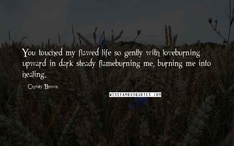 Christy Brown Quotes: You touched my flawed life so gently with loveburning upward in dark steady flameburning me, burning me into healing.