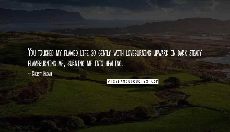 Christy Brown Quotes: You touched my flawed life so gently with loveburning upward in dark steady flameburning me, burning me into healing.