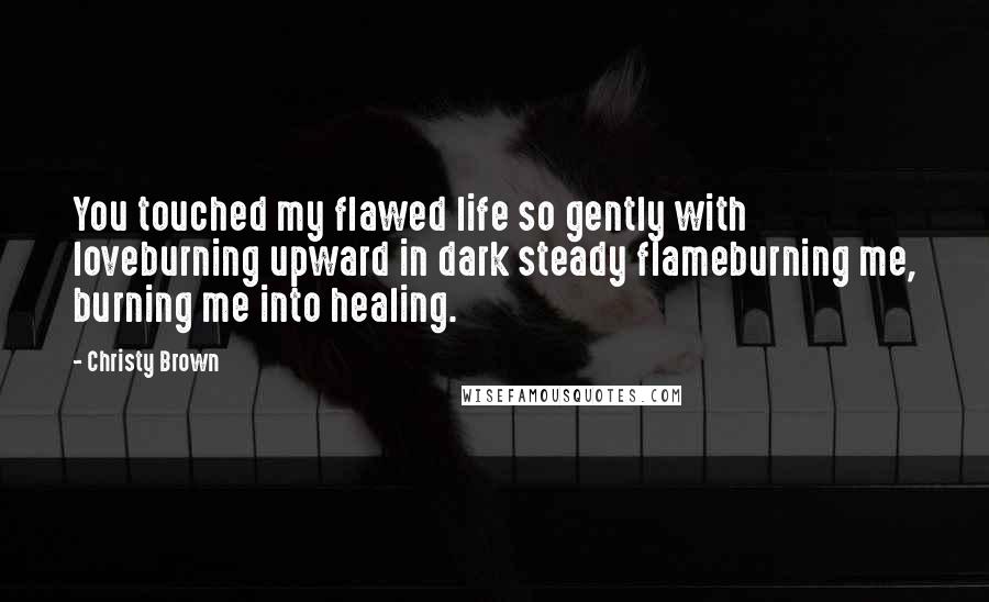 Christy Brown Quotes: You touched my flawed life so gently with loveburning upward in dark steady flameburning me, burning me into healing.
