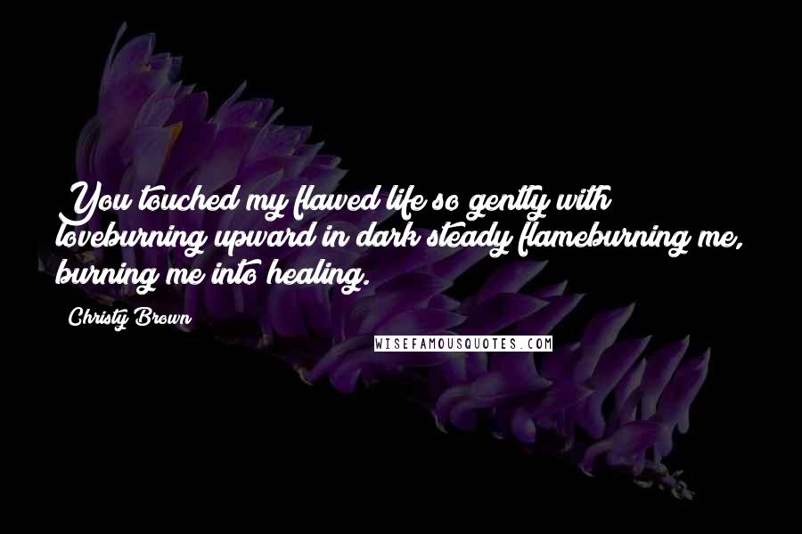 Christy Brown Quotes: You touched my flawed life so gently with loveburning upward in dark steady flameburning me, burning me into healing.