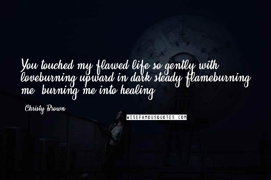 Christy Brown Quotes: You touched my flawed life so gently with loveburning upward in dark steady flameburning me, burning me into healing.