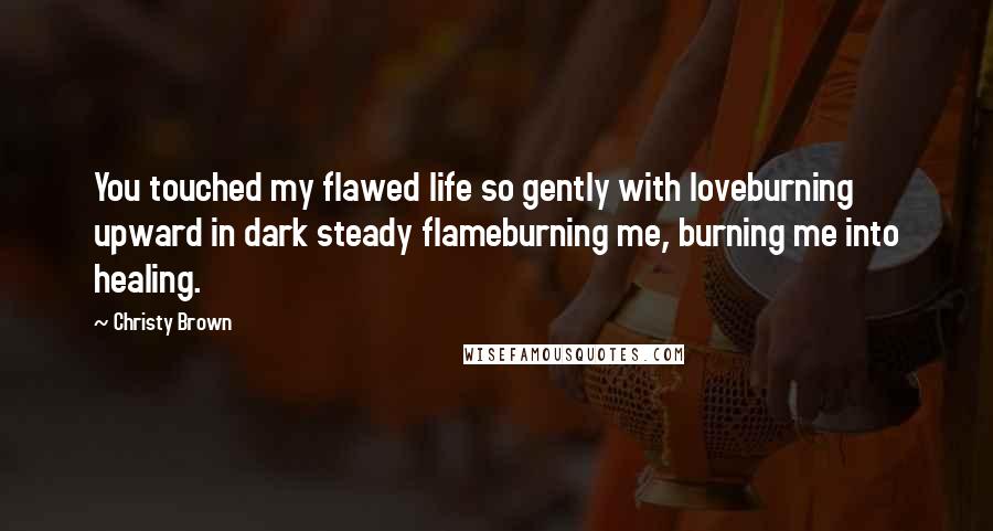 Christy Brown Quotes: You touched my flawed life so gently with loveburning upward in dark steady flameburning me, burning me into healing.