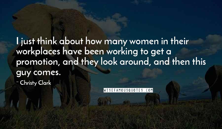 Christy Clark Quotes: I just think about how many women in their workplaces have been working to get a promotion, and they look around, and then this guy comes.