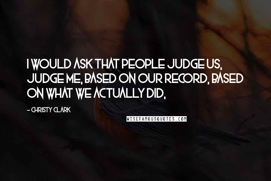 Christy Clark Quotes: I would ask that people judge us, judge me, based on our record, based on what we actually did,