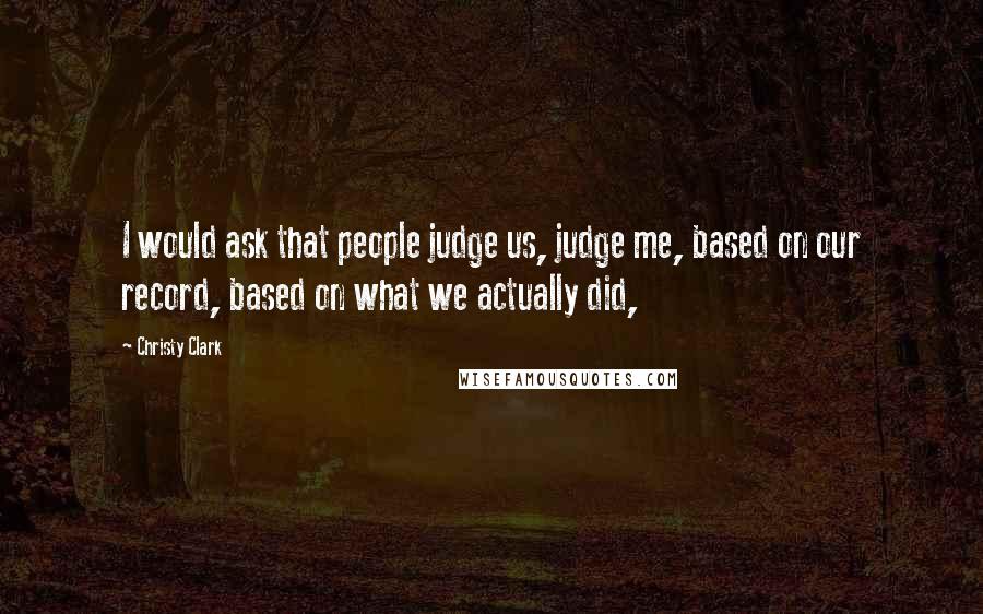 Christy Clark Quotes: I would ask that people judge us, judge me, based on our record, based on what we actually did,