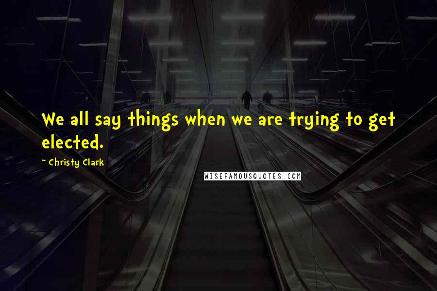 Christy Clark Quotes: We all say things when we are trying to get elected.