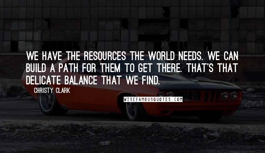 Christy Clark Quotes: We have the resources the world needs. We can build a path for them to get there. That's that delicate balance that we find.